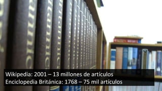 Wikipedia: 2001 – 13 millones de artículos Enciclopedia Británica: 1768 – 75 mil artículos 