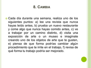 8. CAMBIA 
 Cada día durante una semana, realiza uno de los 
siguientes puntos: a) lee una revista que nunca 
hayas leído antes, b) prueba un nuevo restaurante 
y come algo que nunca hayas comido antes, c) ve 
a trabajar por un camino distinto, d) visita una 
exposición de arte o un museo e imagínate 
creando uno de los objetos de arte que te gusten, 
e) piensa de que forma podrías cambiar algún 
procedimiento que te irrite en el trabajo, f) revisa de 
qué forma tu trabajo podría ser mejorado. 
 