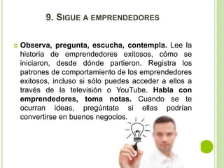 9. SIGUE A EMPRENDEDORES 
 Observa, pregunta, escucha, contempla. Lee la 
historia de emprendedores exitosos, cómo se 
iniciaron, desde dónde partieron. Registra los 
patrones de comportamiento de los emprendedores 
exitosos, incluso si sólo puedes acceder a ellos a 
través de la televisión o YouTube. Habla con 
emprendedores, toma notas. Cuando se te 
ocurran ideas, pregúntate si ellas podrían 
convertirse en buenos negocios. 
 