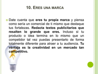 10. ERES UNA MARCA 
 Date cuenta que eres tu propia marca y piensa 
como sería un comercial de ti mismo que destaque 
tus fortalezas. Redacta textos publicitarios que 
resalten lo grande que eres. Incluso si tu 
producto o idea termina en lo mismo que un 
competidor tal vez puedas presentarlo de forma 
totalmente diferente para atraer a tu audiencia. Tu 
ventaja es la creatividad en un mercado tan 
competitivo. 
 