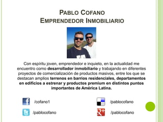 PABLO COFANO 
EMPRENDEDOR INMOBILIARIO 
Con espíritu joven, emprendedor e inquieto, en la actualidad me 
encuentro como desarrollador inmobiliario y trabajando en diferentes 
proyectos de comercialización de productos masivos, entre los que se 
destacan amplios terrenos en barrios residenciales, departamentos 
en edificios a estrenar y productos premium en distintos puntos 
importantes de América Latina. 
/cofano1 
/pablocofano 
/pablocofano 
/pablocofano 
