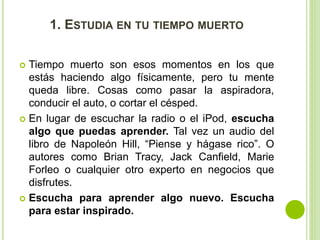 1. ESTUDIA EN TU TIEMPO MUERTO 
 Tiempo muerto son esos momentos en los que 
estás haciendo algo físicamente, pero tu mente 
queda libre. Cosas como pasar la aspiradora, 
conducir el auto, o cortar el césped. 
 En lugar de escuchar la radio o el iPod, escucha 
algo que puedas aprender. Tal vez un audio del 
libro de Napoleón Hill, “Piense y hágase rico”. O 
autores como Brian Tracy, Jack Canfield, Marie 
Forleo o cualquier otro experto en negocios que 
disfrutes. 
 Escucha para aprender algo nuevo. Escucha 
para estar inspirado. 
 