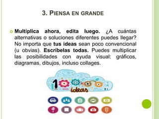 3. PIENSA EN GRANDE 
 Multiplica ahora, edita luego. ¿A cuántas 
alternativas o soluciones diferentes puedes llegar? 
No importa que tus ideas sean poco convencional 
(u obvias). Escríbelas todas. Puedes multiplicar 
las posibilidades con ayuda visual: gráficos, 
diagramas, dibujos, incluso collages. 
 