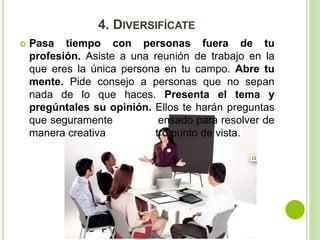 4. DIVERSIFÍCATE 
 Pasa tiempo con personas fuera de tu 
profesión. Asiste a una reunión de trabajo en la 
que eres la única persona en tu campo. Abre tu 
mente. Pide consejo a personas que no sepan 
nada de lo que haces. Presenta el tema y 
pregúntales su opinión. Ellos te harán preguntas 
que seguramente no has pensado para resolver de 
manera creativa o desde otro punto de vista. 
 