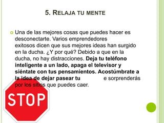 5. RELAJA TU MENTE 
 Una de las mejores cosas que puedes hacer es 
desconectarte. Varios emprendedores 
exitosos dicen que sus mejores ideas han surgido 
en la ducha. ¿Y por qué? Debido a que en la 
ducha, no hay distracciones. Deja tu teléfono 
inteligente a un lado, apaga el televisor y 
siéntate con tus pensamientos. Acostúmbrate a 
la idea de dejar pasear tu mente. Te sorprenderás 
por los sitios que puedes caer. 
 