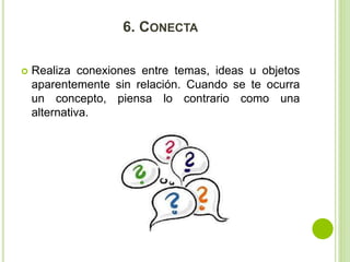 6. CONECTA 
 Realiza conexiones entre temas, ideas u objetos 
aparentemente sin relación. Cuando se te ocurra 
un concepto, piensa lo contrario como una 
alternativa. 
 
