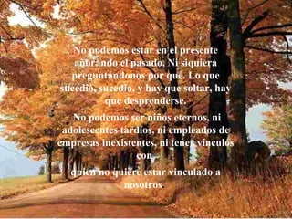 No podemos estar en el presente añorando el pasado. Ni siquiera preguntándonos por qué. Lo que sucedió, sucedió, y hay que soltar, hay que desprenderse. No podemos ser niños eternos, ni adolescentes tardíos, ni empleados de empresas inexistentes, ni tener vínculos con  quien no quiere estar vinculado a nosotros .  
