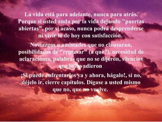 La vida está para adelante, nunca para atrás. Porque si usted anda por la vida dejando "puertas abiertas", por si acaso, nunca podrá desprenderse ni vivir lo de hoy con satisfacción.  Noviazgos o amistades que no clausuran, posibilidades de "regresar" (a qué?), necesidad de aclaraciones, palabras que no se dijeron, silencios que lo invadieron  ¡Si puede enfrentarlos ya y ahora, hágalo!, si no, déjelo ir, cierre capítulos. Dígase a usted mismo que no, que no vuelve.   