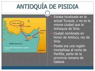 ANTIOQUÍA DE PISIDIA 
 Estaba localizada en la 
actual Turquía, y no es la 
misma ciudad que la 
Antioquía de Siria. 
 Ciudad nombrada en 
honor de Antíoco, rey de 
Siria. 
 Pisidia era una región 
montañosa al norte de 
Panfilia, parte de la 
provincia romana de 
Galacia. 
 