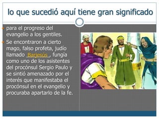 lo que sucedió aquí tiene gran significado 
 para el progreso del 
evangelio a los gentiles. 
 Se encontraron a cierto 
mago, falso profeta, judío 
llamado ________, Barjesús 
fungía 
como uno de los asistentes 
del procónsul Sergio Paulo y 
se sintió amenazado por el 
interés que manifestaba el 
procónsul en el evangelio y 
procuraba apartarlo de la fe. 
 