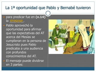 La 1ª oportunidad que Pablo y Bernabé tuvieron 
 para predicar fue en (v.14) 
la ________. 
sinagoga 
 Pablo aprovechó la 
oportunidad para afirmar 
que las expectativas del AT 
acerca del Mesías se 
cumplieran en la persona de 
Jesucristo pues Pablo 
predicaba a una audiencia 
con profundos 
conocimientos del AT. 
 El mensaje puede dividirse 
en 3 partes: 
 