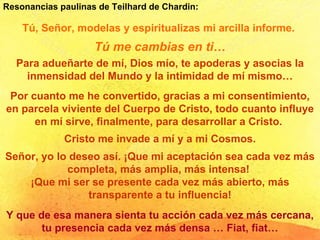 Tú, Señor, modelas y espiritualizas mi arcilla informe.  Tú me cambias en ti… Para adueñarte de mí, Dios mío, te apoderas y asocias la inmensidad del Mundo y la intimidad de mí mismo… Por cuanto me he convertido, gracias a mi consentimiento, en parcela viviente del Cuerpo de Cristo, todo cuanto influye en mí sirve, finalmente, para desarrollar a Cristo.  Cristo me invade a mí y a mi Cosmos. Señor, yo lo deseo así. ¡Que mi aceptación sea cada vez más completa, más amplia, más intensa!  ¡Que mi ser se presente cada vez más abierto, más transparente a tu influencia! Y que de esa manera sienta tu acción cada vez más cercana, tu presencia cada vez más densa … Fiat, fiat… Resonancias paulinas de Teilhard de Chardin: 