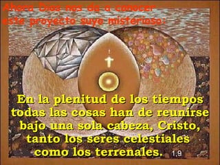 Ahora Dios nos da a conocer este proyecto suyo misterioso: En la plenitud de los tiempos todas las cosas han de reunirse bajo una sola cabeza, Cristo, tanto los seres celestiales  como los terrenales.  1,9   