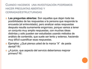 CUANDO HACEMOS          UNA INVESTIGACIÓN PODRÍAMOS
HACER PREGUNTAS ABIERTAS Y
CERRADAS/ESTRUCTURADAS

   Las preguntas abiertas: Son aquellas que dejan toda las
    posibilidades de las respuestas a la persona que responde la
    encuesta (el entrevistado), pero analizar estas respuestas
    después resulta sumamente engorroso, porque vamos a tener
    un conjunto muy amplio respuestas, con muchas ideas
    distintas y solo pueden ser estudiadas usando métodos de
    análisis de contenido, que suele ser lento y extenso, haciendo
    muy difícil cuantificar esas respuestas.
   Ejemplos: ¿Qué piensa usted de la marca “X” de pasta
    dental? R/:
   ¿A juicio, que aspecto del servicio deberíamos mejorar
    primero? R/:
 
