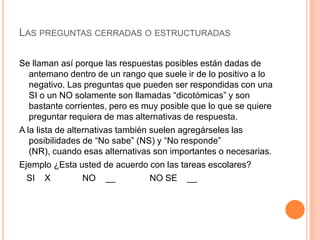 LAS PREGUNTAS CERRADAS O ESTRUCTURADAS

Se llaman así porque las respuestas posibles están dadas de
   antemano dentro de un rango que suele ir de lo positivo a lo
   negativo. Las preguntas que pueden ser respondidas con una
   SI o un NO solamente son llamadas “dicotómicas” y son
   bastante corrientes, pero es muy posible que lo que se quiere
   preguntar requiera de mas alternativas de respuesta.
A la lista de alternativas también suelen agregárseles las
   posibilidades de “No sabe” (NS) y “No responde”
   (NR), cuando esas alternativas son importantes o necesarias.
Ejemplo ¿Esta usted de acuerdo con las tareas escolares?
  SI X            NO __            NO SE __
 