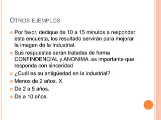 OTROS EJEMPLOS
 Por favor, dedique de 10 a 15 minutos a responder
  esta encuesta, los resultado servirán para mejorar
  la imagen de la Industrial.
 Sus respuestas serán tratadas de forma
  CONFINDENCIAL y ANONIMA .es importante que
  responda con sinceridad
 ¿Cuál es su antigüedad en la industrial?

 Menos de 2 años. X

 De 2 a 5 años.

 De a 10 años.
 