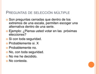 PREGUNTAS DE SELECCIÓN MÚLTIPLE
 Son preguntas cerradas que dentro de los
  extremos de una escala, permiten escoger una
  alternativa dentro de una serie.
 Ejemplo: ¿Piensa usted votar en las próximas
  elecciones?
 Si con toda seguridad.
 Probablemente si. X
 Probablemente no.
 No, con toda seguridad.
 No me he decidido.
 No contesta.
 