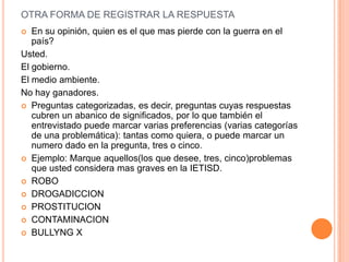 OTRA FORMA DE REGISTRAR LA RESPUESTA
  En su opinión, quien es el que mas pierde con la guerra en el
   país?
Usted.
El gobierno.
El medio ambiente.
No hay ganadores.
 Preguntas categorizadas, es decir, preguntas cuyas respuestas
   cubren un abanico de significados, por lo que también el
   entrevistado puede marcar varias preferencias (varias categorías
   de una problemática): tantas como quiera, o puede marcar un
   numero dado en la pregunta, tres o cinco.
 Ejemplo: Marque aquellos(los que desee, tres, cinco)problemas
   que usted considera mas graves en la IETISD.
 ROBO
 DROGADICCION
 PROSTITUCION
 CONTAMINACION
 BULLYNG X
 