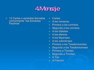 4.Mensaje 13 Cartas o epístolas llamadas comúnmente “las Epístolas Paulinas” Cartas: A los romanos. Primera a los corintios. Segunda a los corintios. A los Gálatas. A los efesios. A los filipenses. A los colonenses. Primera a los Tesalonicenses. Segunda a los Tesalonicenses Primera a Timoteo Segunda a Timoteo. A Tito. A Filemón 