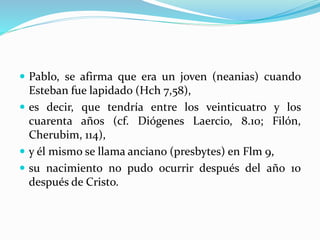  Pablo, se afirma que era un joven (neanias) cuando
Esteban fue lapidado (Hch 7,58),
 es decir, que tendría entre los veinticuatro y los
cuarenta años (cf. Diógenes Laercio, 8.10; Filón,
Cherubim, 114),
 y él mismo se llama anciano (presbytes) en Flm 9,
 su nacimiento no pudo ocurrir después del año 10
después de Cristo.
 