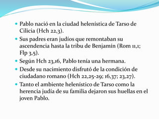  Pablo nació en la ciudad helenística de Tarso de
Cilicia (Hch 22,3).
 Sus padres eran judíos que remontaban su
ascendencia hasta la tribu de Benjamín (Rom 11,1;
Flp 3,5).
 Según Hch 23,16, Pablo tenía una hermana.
 Desde su nacimiento disfrutó de la condición de
ciudadano romano (Hch 22,25‐29; 16,37; 23,27).
 Tanto el ambiente helenístico de Tarso como la
herencia judía de su familia dejaron sus huellas en el
joven Pablo.
 