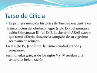 Tarso de Cilicia
 La primera mención histórica de Tarso se encuentra en
la inscripción del obelisco negro (siglo IX) del monarca
asirio Salmanasar III (cf. D.D. Luckenbill, ARAB 1.207),
que tomó «Tarzi» durante la campaña de su vigésimo
sexto año de reinado.
En el siglo IV, Jenofonte la llamó «ciudad grande y
próspera»;
sus monedas griegas de los siglos V y IV revelan una
temprana helenización.
 