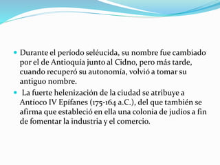  Durante el período seléucida, su nombre fue cambiado
por el de Antioquía junto al Cidno, pero más tarde,
cuando recuperó su autonomía, volvió a tomar su
antiguo nombre.
 La fuerte helenización de la ciudad se atribuye a
Antíoco IV Epífanes (175‐164 a.C.), del que también se
afirma que estableció en ella una colonia de judíos a fin
de fomentar la industria y el comercio.
 