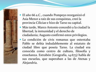  El año 66 a.C., cuando Pompeyo reorganizó el
Asia Menor a raíz de sus conquistas, creó la
provincia Ciliciae e hizo de Tarso su capital.
 Más tarde, Marco Antonio concedió a la ciudad la
libertad, la inmunidad y el derecho de
ciudadanía; Augusto confirmó estos privilegios.
 La condición de civis romanus que ostentaba
Pablo se debía indudablemente al estatuto de
ciudad libre que poseía Tarso. La ciudad era
conocida como centro de cultura, filosofía y
enseñanza. Estrabón (Geografía, 14.673) habla de
sus escuelas, que superaban a las de Atenas y
Alejandría.
 
