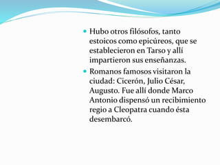  Hubo otros filósofos, tanto
estoicos como epicúreos, que se
establecieron en Tarso y allí
impartieron sus enseñanzas.
 Romanos famosos visitaron la
ciudad: Cicerón, Julio César,
Augusto. Fue allí donde Marco
Antonio dispensó un recibimiento
regio a Cleopatra cuando ésta
desembarcó.
 