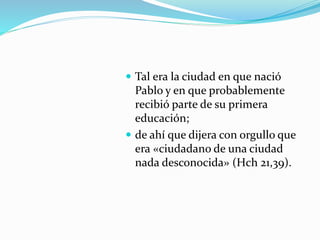  Tal era la ciudad en que nació
Pablo y en que probablemente
recibió parte de su primera
educación;
 de ahí que dijera con orgullo que
era «ciudadano de una ciudad
nada desconocida» (Hch 21,39).
 