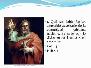  1. Qué san Pablo fue un
aguerrido adversario de la
comunidad cristiana
naciente, se sabe por lo
dicho en los Hechos y en
sus cartas:
 Gal 1,13
 Hch 8, 1
 