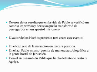  De esos datos resulta que en la vida de Pablo se verificó un
cambio improviso y decisivo que lo transformó de
perseguidor en un apóstol misionero.
 El autor de los Hechos presenta tres veces este evento:
 En el cap 9 se da la narración en tercera persona.
 En el 22, Pablo mismo cuenta de manera autobiográfica a
la gente hostil de Jerusalén.
 Y en el 26 es también Pablo que habla delante de Festo y
Agripa.
 