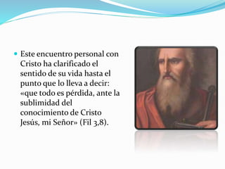  Este encuentro personal con
Cristo ha clarificado el
sentido de su vida hasta el
punto que lo lleva a decir:
«que todo es pérdida, ante la
sublimidad del
conocimiento de Cristo
Jesús, mi Señor» (Fil 3,8).
 