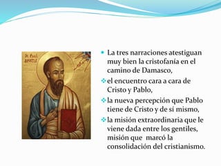  La tres narraciones atestiguan
muy bien la cristofanía en el
camino de Damasco,
el encuentro cara a cara de
Cristo y Pablo,
la nueva percepción que Pablo
tiene de Cristo y de sí mismo,
la misión extraordinaria que le
viene dada entre los gentiles,
misión que marcó la
consolidación del cristianismo.
 