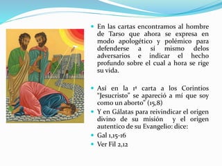  En las cartas encontramos al hombre
de Tarso que ahora se expresa en
modo apologético y polémico para
defenderse a sí mismo delos
adversarios e indicar el hecho
profundo sobre el cual a hora se rige
su vida.
 Así en la 1ª carta a los Corintios
“Jesucristo” se apareció a mí que soy
como un aborto” (15,8)
 Y en Gálatas para reivindicar el origen
divino de su misión y el origen
autentico de su Evangelio: dice:
 Gal 1,15-16
 Ver Fil 2,12
 