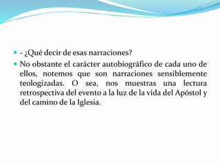  - ¿Qué decir de esas narraciones?
 No obstante el carácter autobiográfico de cada uno de
ellos, notemos que son narraciones sensiblemente
teologizadas. O sea, nos muestras una lectura
retrospectiva del evento a la luz de la vida del Apóstol y
del camino de la Iglesia.
 