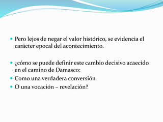  Pero lejos de negar el valor histórico, se evidencia el
carácter epocal del acontecimiento.
 ¿cómo se puede definir este cambio decisivo acaecido
en el camino de Damasco:
 Como una verdadera conversión
 O una vocación – revelación?
 