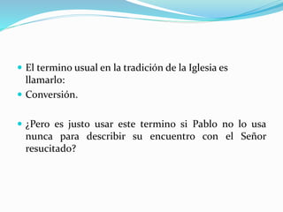  El termino usual en la tradición de la Iglesia es
llamarlo:
 Conversión.
 ¿Pero es justo usar este termino si Pablo no lo usa
nunca para describir su encuentro con el Señor
resucitado?
 
