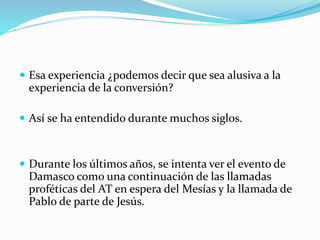  Esa experiencia ¿podemos decir que sea alusiva a la
experiencia de la conversión?
 Así se ha entendido durante muchos siglos.
 Durante los últimos años, se intenta ver el evento de
Damasco como una continuación de las llamadas
proféticas del AT en espera del Mesías y la llamada de
Pablo de parte de Jesús.
 