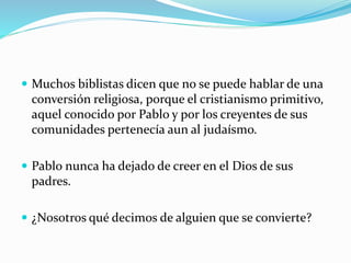  Muchos biblistas dicen que no se puede hablar de una
conversión religiosa, porque el cristianismo primitivo,
aquel conocido por Pablo y por los creyentes de sus
comunidades pertenecía aun al judaísmo.
 Pablo nunca ha dejado de creer en el Dios de sus
padres.
 ¿Nosotros qué decimos de alguien que se convierte?
 