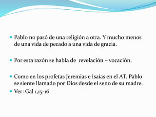  Pablo no pasó de una religión a otra. Y mucho menos
de una vida de pecado a una vida de gracia.
 Por esta razón se habla de revelación – vocación.
 Como en los profetas Jeremias e Isaías en el AT. Pablo
se siente llamado por Dios desde el seno de su madre.
 Ver: Gal 1,15-16
 