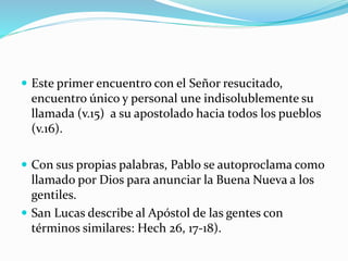  Este primer encuentro con el Señor resucitado,
encuentro único y personal une indisolublemente su
llamada (v.15) a su apostolado hacia todos los pueblos
(v.16).
 Con sus propias palabras, Pablo se autoproclama como
llamado por Dios para anunciar la Buena Nueva a los
gentiles.
 San Lucas describe al Apóstol de las gentes con
términos similares: Hech 26, 17-18).
 