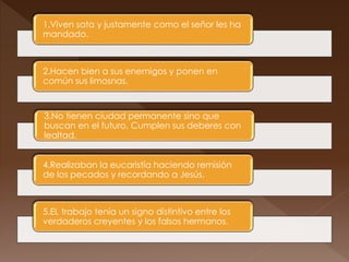 1.Viven sata y justamente como el señor les ha
mandado.
2.Hacen bien a sus enemigos y ponen en
común sus limosnas.
3.No tienen ciudad permanente sino que
buscan en el futuro. Cumplen sus deberes con
lealtad.
4.Realizaban la eucaristía haciendo remisión
de los pecados y recordando a Jesús.
5.EL trabajo tenía un signo distintivo entre los
verdaderos creyentes y los falsos hermanos.
 