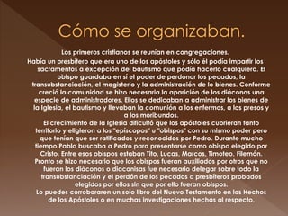 Los primeros cristianos se reunían en congregaciones.
Había un presbítero que era uno de los apóstoles y sólo él podía impartir los
sacramentos a excepción del bautismo que podía hacerlo cualquiera. El
obispo guardaba en sí el poder de perdonar los pecados, la
transubstanciación, el magisterio y la administración de lo bienes. Conforme
creció la comunidad se hizo necesaria la aparición de los diáconos una
especie de administradores. Ellos se dedicaban a administrar los bienes de
la Iglesia, el bautismo y llevaban la comunión a los enfermos, a los presos y
a los moribundos.
El crecimiento de la Iglesia dificultó que los apóstoles cubrieran tanto
territorio y eligieron a los "epíscopos" u "obispos" con su mismo poder pero
que tenían que ser ratificados y reconocidos por Pedro. Durante mucho
tiempo Pablo buscaba a Pedro para presentarse como obispo elegido por
Cristo. Entre esos obispos estaban Tito, Lucas, Marcos, Timoteo, Filemón.
Pronto se hizo necesario que los obispos fueran auxiliados por otros que no
fueran los diáconos o diaconisas fue necesario delegar sobre todo la
transubstanciación y el perdón de los pecados a presbíteros probados
elegidos por ellos sin que por ello fueran obispos.
Lo puedes corroboraren un solo libro del Nuevo Testamento en los Hechos
de los Apóstoles o en muchas investigaciones hechas al respecto.
 