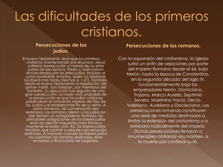 Persecuciones de los
judíos.
El Nuevo Testamento dice que los primeros
cristianos (comenzando por el propio Jesús)
sufrieron persecución a manos de los jefes
judíos de esa época. Pedro y Juan fueron
encarcelados por los jefes judíos, incluido el
sumo sacerdote Ananías, quien no obstante
los liberó más tarde (Hechos 4, 1-21). También
relata el Nuevo Testamento la lapidación del
primer mártir, San Esteban, por miembros del
Sanedrín. Su ejecución fue seguida de una
gran persecución. La razón más probable de
la persecución es que los judíos cristianos
predicaban el inminente regreso del Rey de
los Judíos y el establecimiento de su reino. A
oídos romanos, tal conversación era
sediciosa. Los romanos dieron a los judíos en
ese tiempo un autogobierno limitado; las
principales obligaciones de los líderes judíos
eran recolectar impuestos para Roma y
mantener el orden civil. Así, los líderes judíos
tendrían que suprimir cualquier conversación
sediciosa. A menudo cuando los líderes judíos
no suprimían los conatos sediciosos, eran
enviados a Roma para ser juzgados.
Persecuciones de los romanos.
Con la expansión del cristianismo, la Iglesia
sufrió un sinfín de vejaciones por parte
del Imperio Romano desde el 64, bajo
Nerón, hasta la época de Constantino,
en la segunda década del siglo IV,
fundamentalmente bajo los
emperadores Nerón, Domiciano,
Trajano, Marco Aurelio, Septimio
Severo, Maximino Tracio, Decio,
Valeriano, Aureliano y Diocleciano. Las
persecuciones romanas constituyen
una serie de medidas destinadas a
limitar la extensión del cristianismo o a
extirparlo radicalmente del Imperio.
Dichas persecuciones llevaron a
innumerables cristianos –los mártires- a
la muerte por confesar su fe.
 