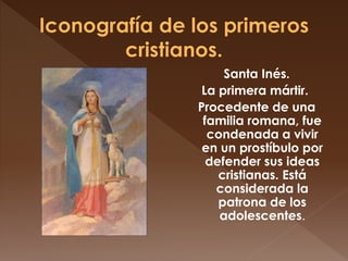 Santa Inés.
La primera mártir.
Procedente de una
familia romana, fue
condenada a vivir
en un prostíbulo por
defender sus ideas
cristianas. Está
considerada la
patrona de los
adolescentes.
 