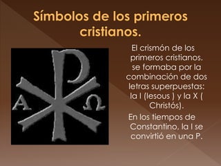 El crismón de los
primeros cristianos.
se formaba por la
combinación de dos
letras superpuestas:
la I (Iesous ) y la X (
Christós).
En los tiempos de
Constantino, la I se
convirtió en una P.
 