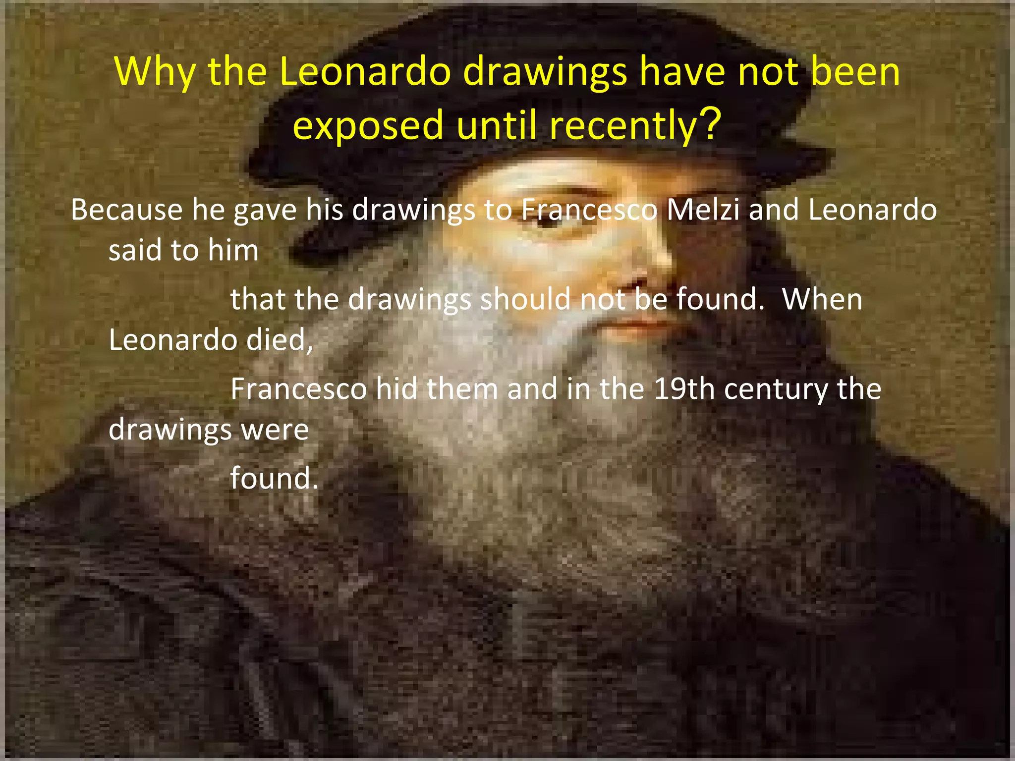 Why the Leonardo drawings have not been
exposed until recently?
Because he gave his drawings to Francesco Melzi and Leonardo
said to him
that the drawings should not be found. When
Leonardo died,
Francesco hid them and in the 19th century the
drawings were
found.
 