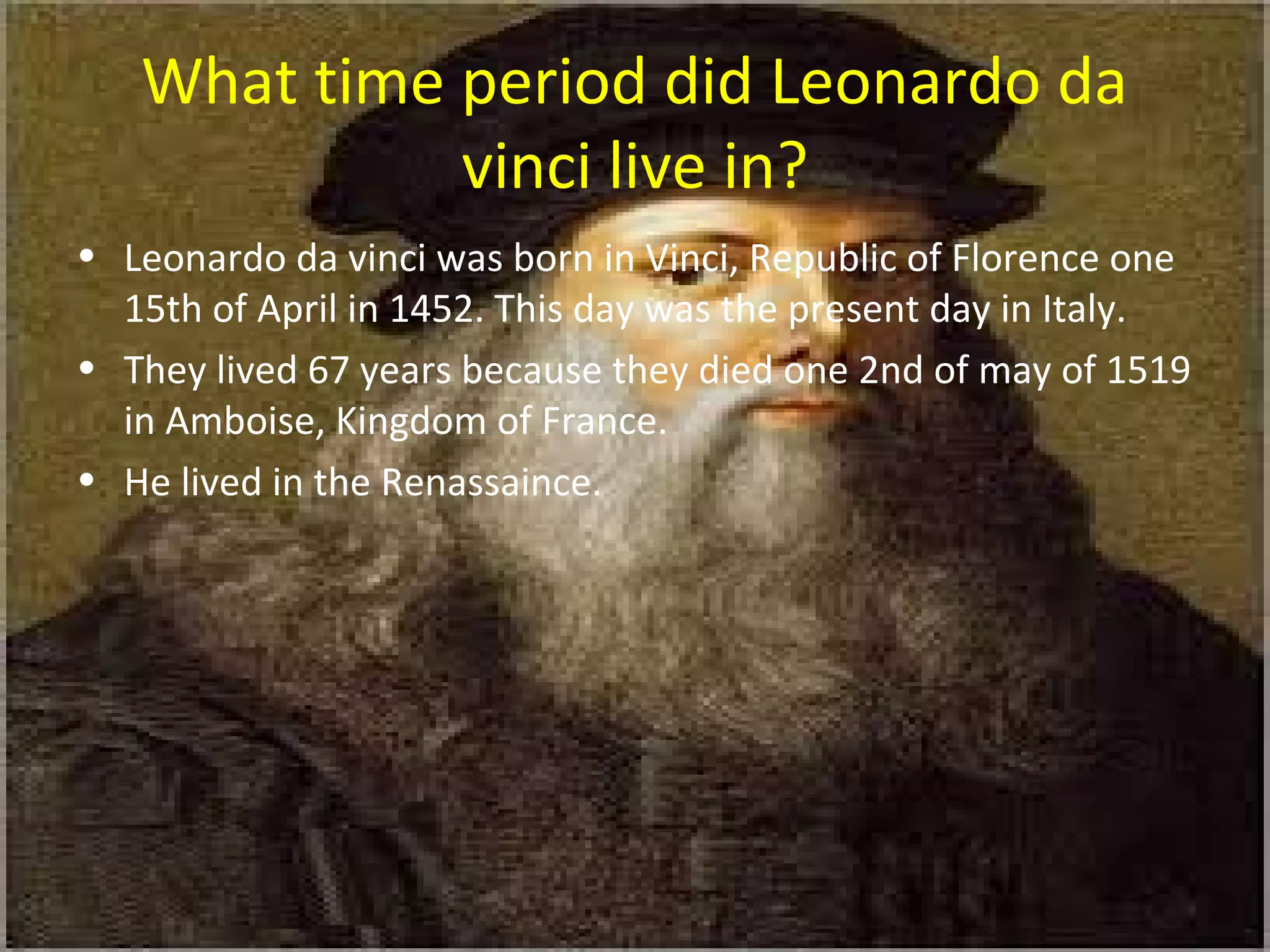 What time period did Leonardo da
vinci live in?
• Leonardo da vinci was born in Vinci, Republic of Florence one
15th of April in 1452. This day was the present day in Italy.
• They lived 67 years because they died one 2nd of may of 1519
in Amboise, Kingdom of France.
• He lived in the Renassaince.
 