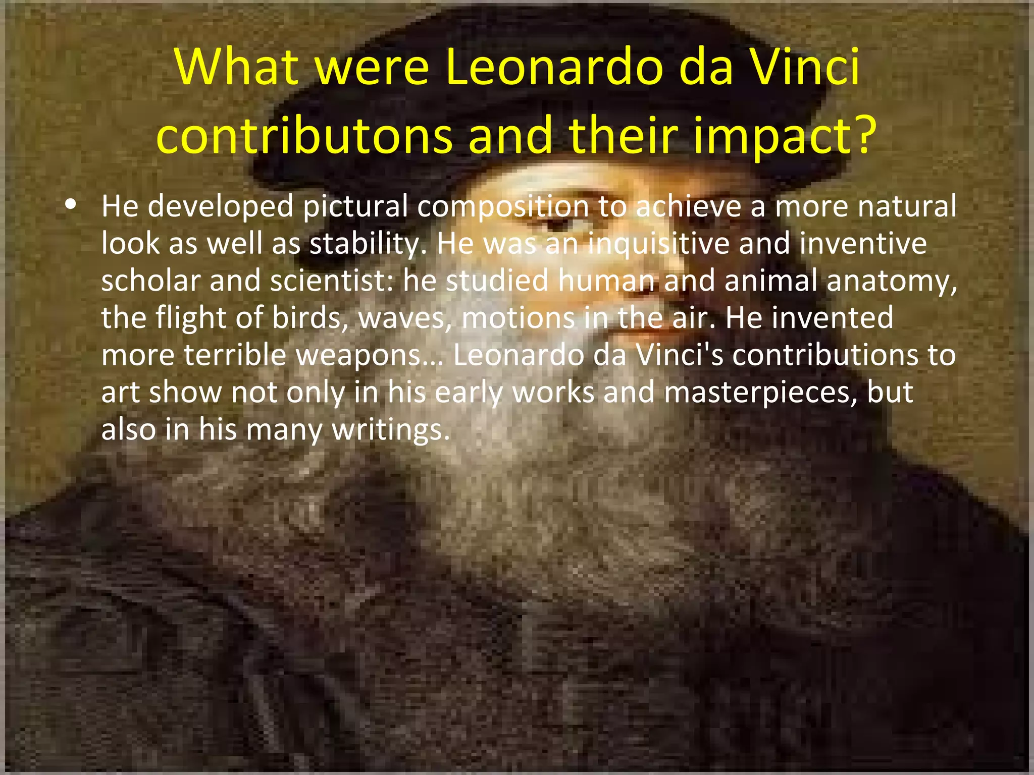 What were Leonardo da Vinci
contributons and their impact?
• He developed pictural composition to achieve a more natural
look as well as stability. He was an inquisitive and inventive
scholar and scientist: he studied human and animal anatomy,
the flight of birds, waves, motions in the air. He invented
more terrible weapons… Leonardo da Vinci's contributions to
art show not only in his early works and masterpieces, but
also in his many writings.
 